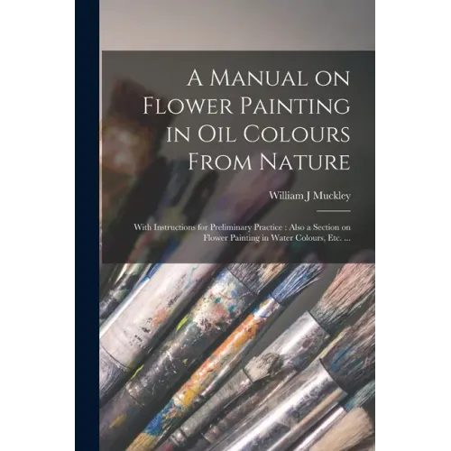 A Manual on Flower Painting in Oil Colours From Nature: With Instructions for Preliminary Practice: Also a Section on Flower Painting in Water Colours