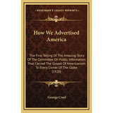 How We Advertised America: The First Telling Of The Amazing Story Of The Committee On Public Information That Carried The Gospel Of Americanism T