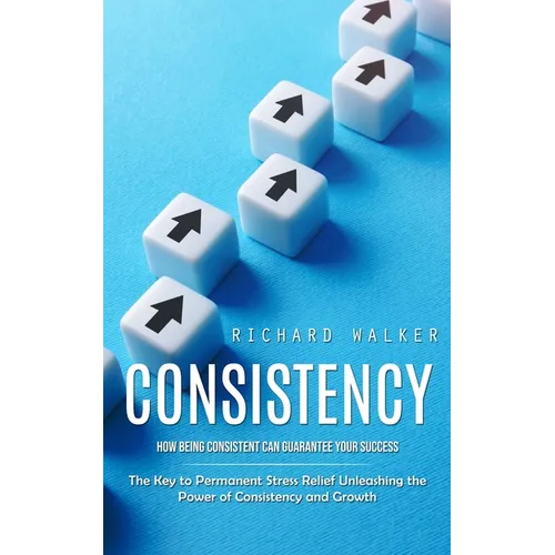 Consistency: How Being Consistent Can Guarantee Your Success (The Key to Permanent Stress Relief Unleashing the Power of Consistency and Growth)