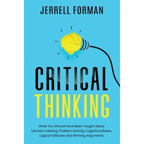 Critical Thinking: What You Should Have Been Taught About Decision-Making, Problem Solving, Cognitive Biases, Logical Fallacies and Winning Arguments