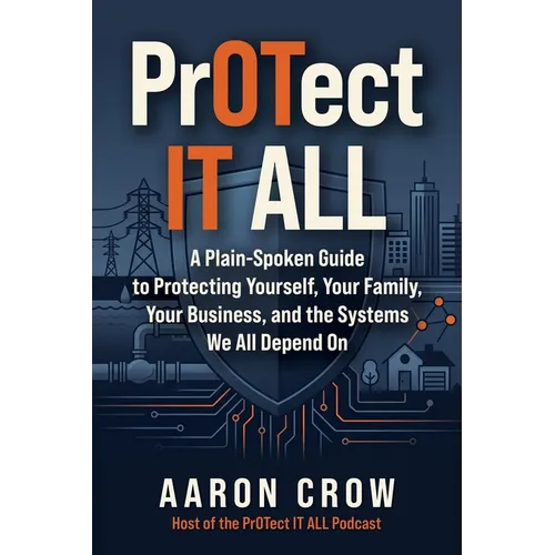 PrOTect IT All: A Plain-Spoken Cybersecurity Guide to Protecting Yourself, Your Family, Your Business, and the Systems We All Depend On