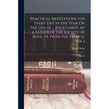 Practical Meditations for Every Day in the Year On the Life of ... Jesus Christ, by a Father of the Society of Jesus. Tr. From the French. Vol.1; 2, N