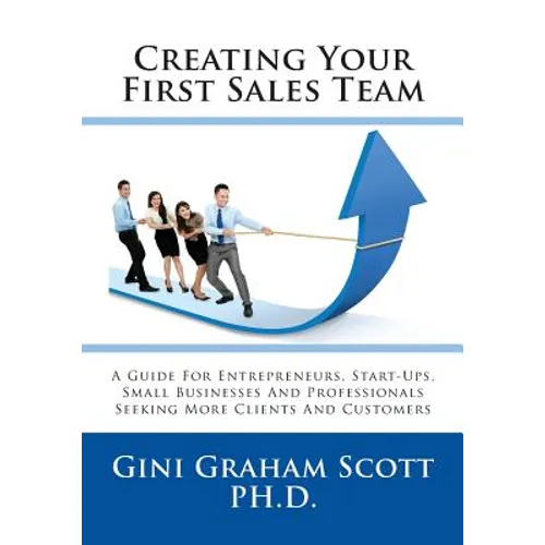 Creating Your First Sales Team: A Guide for Entrepreneurs, Start-Ups, Small Businesses and Professionals Seeking More Clients and Customers