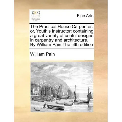 The Practical House Carpenter: Or, Youth's Instructor: Containing a Great Variety of Useful Designs in Carpentry and Architecture. by William Pain th