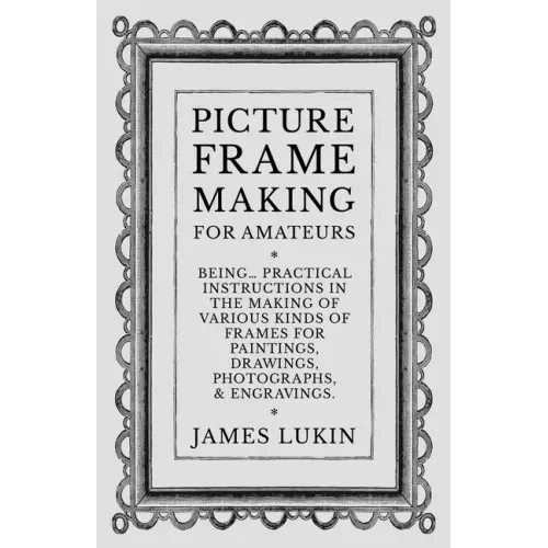 Picture Frame Making for Amateurs - Being Practical Instructions in the Making of Various Kinds of Frames for Paintings, Drawings, Photographs, and En