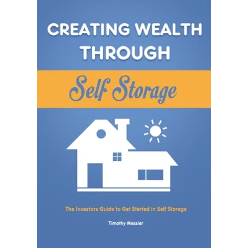 Creating Wealth Through Self Storage: The Investors Guide to Get Started in Self Storage