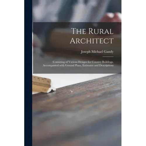 The Rural Architect: Consisting of Various Designs for Country Buildings, Accompanied With Ground Plans, Estimates and Descriptions