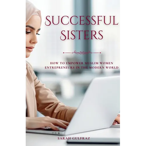 Successful Sisters: How To Empower Muslim Women Entrepreneurs in the Modern World: How To Empower Muslim Women Entrepreneurs in the Modern World: How