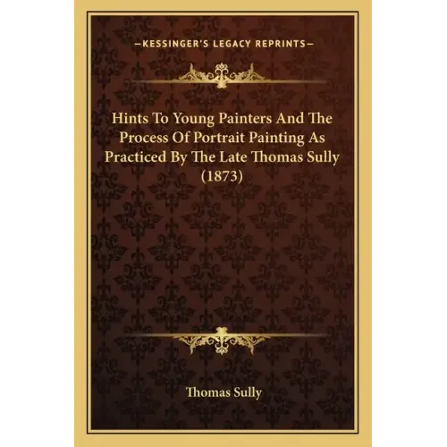 Hints To Young Painters And The Process Of Portrait Painting As Practiced By The Late Thomas Sully (1873)