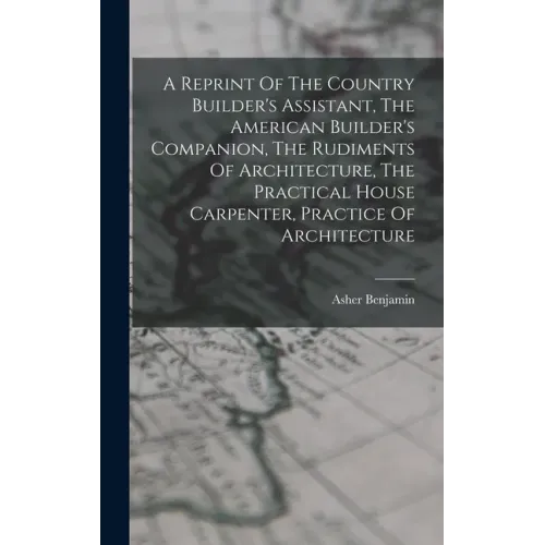 A Reprint Of The Country Builder's Assistant, The American Builder's Companion, The Rudiments Of Architecture, The Practical House Carpenter, Practice
