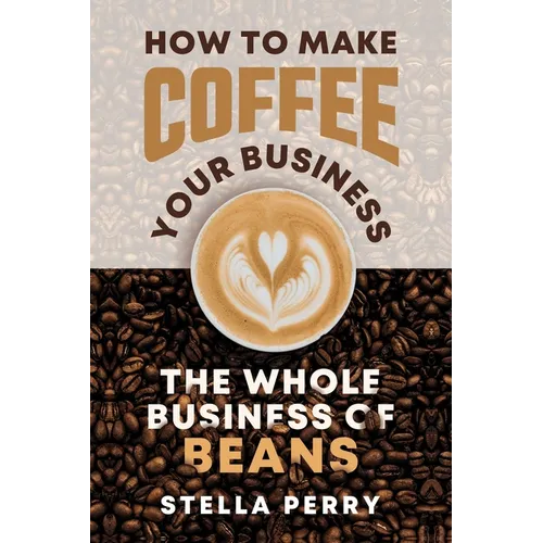 The Whole Business of Beans: How to Make Coffee Your Business