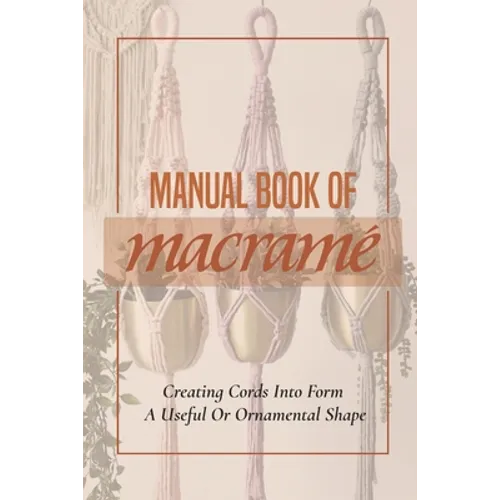 Manual Book Of Macrame': Creating Cords Into Form A Useful Or Ornamental Shape: Step By Step To Create Macrame' Patterns