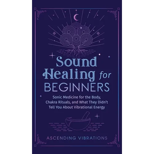 Sound Healing For Beginners: Sonic Medicine for the Body, Chakra Rituals and What They Didn't Tell You About Vibrational Energy