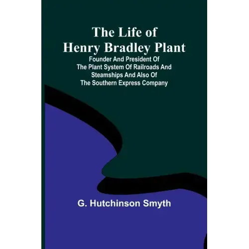The Life of Henry Bradley Plant: Founder and President of the Plant System of Railroads and Steamships and Also of the Southern Express Company