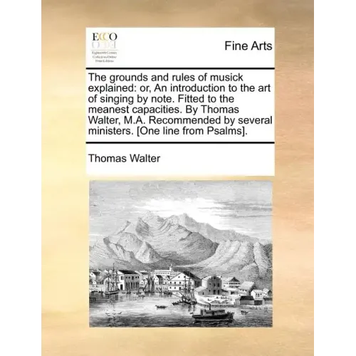 The Grounds and Rules of Musick Explained: Or, an Introduction to the Art of Singing by Note. Fitted to the Meanest Capacities. by Thomas Walter, M.A.