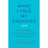 What I Told My Daughter: Lessons from Leaders on Raising the Next Generation of Empowered Women