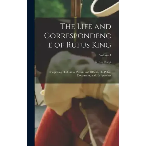 The Life and Correspondence of Rufus King: Comprising His Letters, Private and Official, His Public Documents, and His Speeches; Volume 4