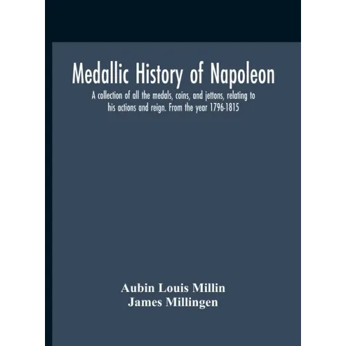 Medallic History Of Napoleon. A Collection Of All The Medals, Coins, And Jettons, Relating To His Actions And Reign. From The Year 1796-1815
