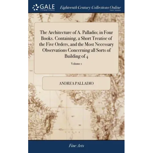 The Architecture of A. Palladio; in Four Books. Containing, a Short Treatise of the Five Orders, and the Most Necessary Observations Concerning all So
