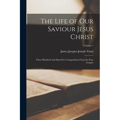 The Life of our Saviour Jesus Christ: Three Hundred and Sixty-five Compositions From the Four Gospels; Volume 1