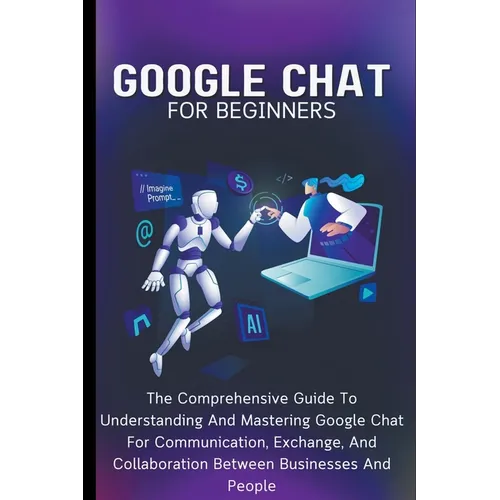 Google Chat For Beginners: The Comprehensive Guide To Understanding And Mastering Google Chat For Communication, Exchange, And Collaboration Between B