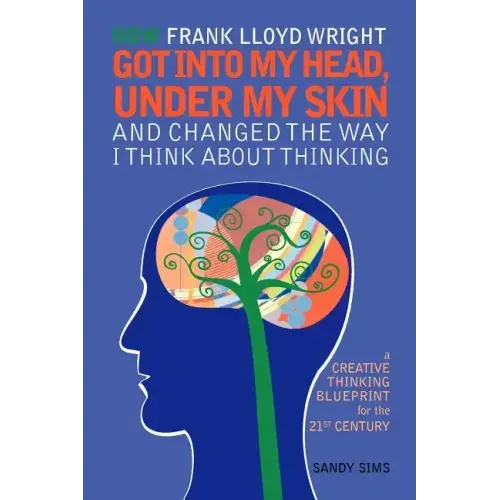 How Frank Lloyd Wright Got Into My Head, Under My Skin and Changed The Way I Think About Thinking: A Creative Thinking Blueprint for the 21st Century