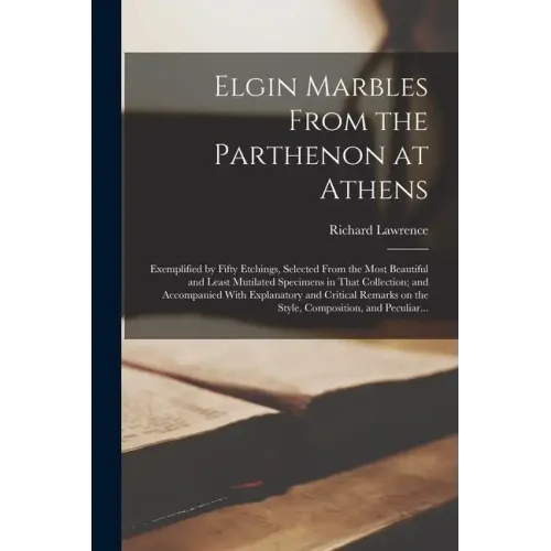 Elgin Marbles From the Parthenon at Athens: Exemplified by Fifty Etchings, Selected From the Most Beautiful and Least Mutilated Specimens in That Coll