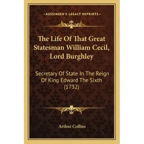 The Life Of That Great Statesman William Cecil, Lord Burghley: Secretary Of State In The Reign Of King Edward The Sixth (1732)