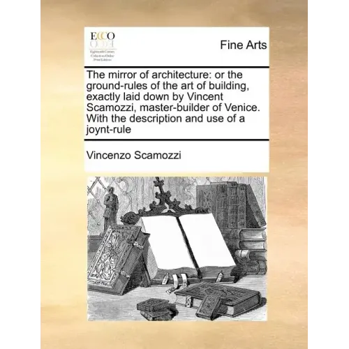 The Mirror of Architecture: Or the Ground-Rules of the Art of Building, Exactly Laid Down by Vincent Scamozzi, Master-Builder of Venice. with the