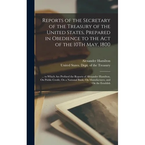 Reports of the Secretary of the Treasury of the United States, Prepared in Obedience to the Act of the 10Th May, 1800: ... to Which Are Prefixed the R