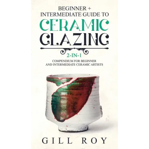 Ceramic Glazing: Beginner + Intermediate Guide to Ceramic Glazing: 2-in-1 Compendium for Beginner and Intermediate Ceramic Artists