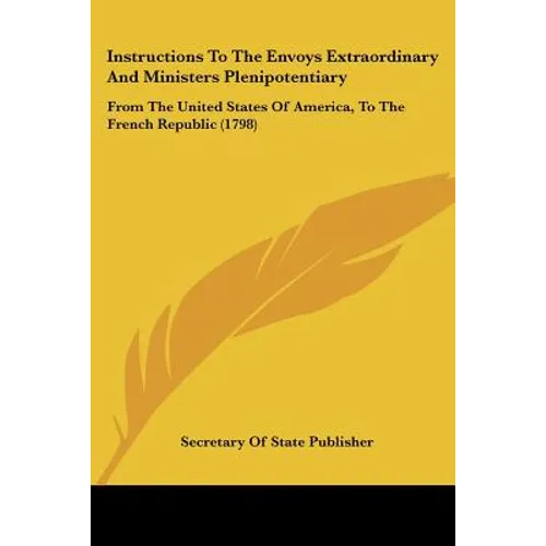 Instructions To The Envoys Extraordinary And Ministers Plenipotentiary: From The United States Of America, To The French Republic (1798)