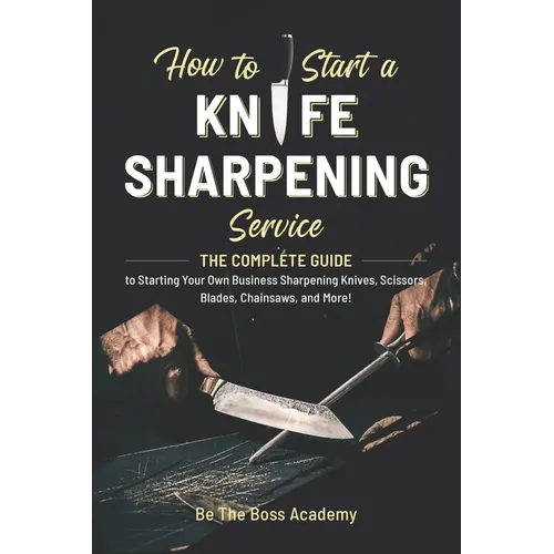 How to Start a Knife Sharpening Service: The Complete Guide to Starting Your Own Business Sharpening Knives, Scissors, Blades, Chainsaws, and More!