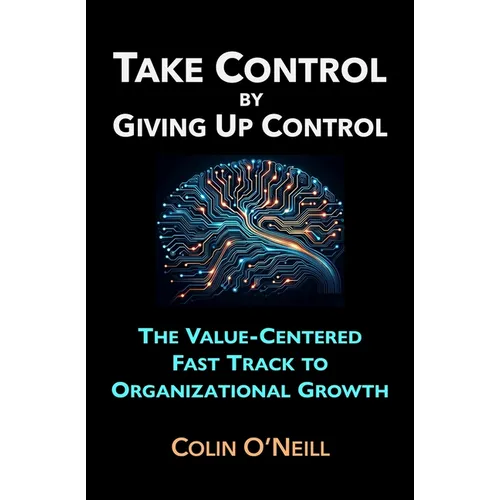 Take Control By Giving Up Control: The Value-Centered Fast Track to Organizational Growth
