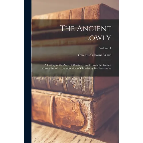 The Ancient Lowly: A History of the Ancient Working People From the Earliest Known Period to the Adoption of Christianity by Constantine; Volume 1