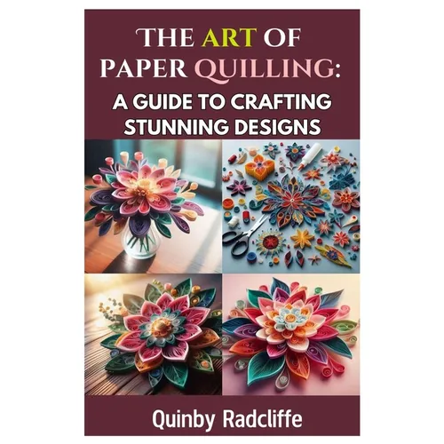 The Art of Paper Quilling: A Guide to Crafting Stunning Designs: A Step-By-Step Journey Into the World of Paper Crafting - From Beginner Basics to Adv