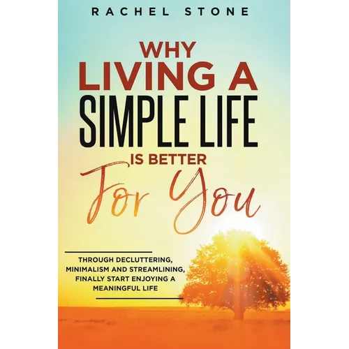 Why Living A Simple Life Is Better For You: Through Decluttering, Minimalism And Streamlining, Finally Start Enjoying A Meaningful Life
