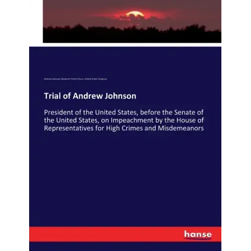 Trial of Andrew Johnson: President of the United States, before the Senate of the United States, on Impeachment by the House of Representatives for Hi