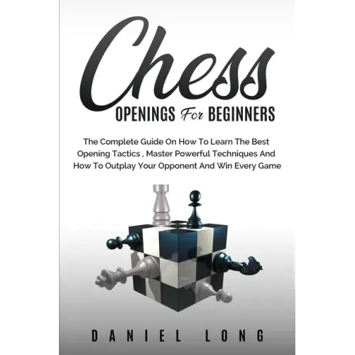 Chess Openings for Beginners: The Complete Guide On How To Learn The Best Opening Tactics, Master Powerful Techniques And How To Outplay Your Oppone