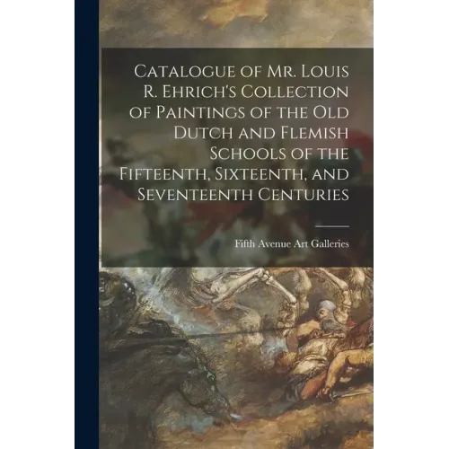 Catalogue of Mr. Louis R. Ehrich's Collection of Paintings of the Old Dutch and Flemish Schools of the Fifteenth, Sixteenth, and Seventeenth Centuries