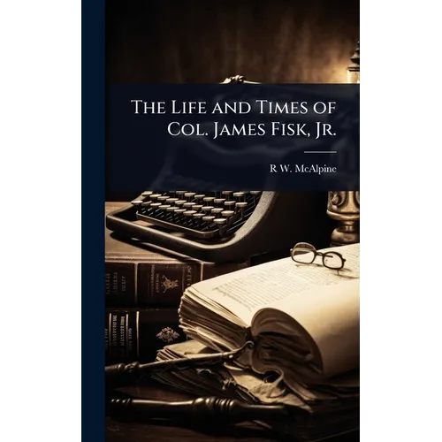 The Life and Times of Col. James Fisk, Jr.