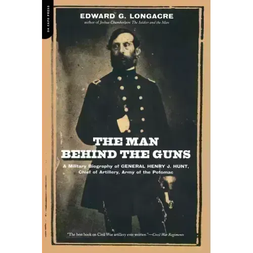 The Man Behind the Guns: A Military Biography of General Henry J. Hunt, Commander of Artillery, Army of the Potomac