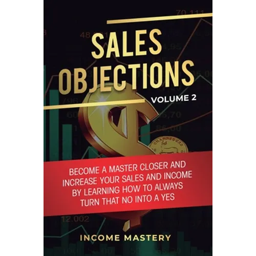 Sales Objections: Become a Master Closer and Increase Your Sales and Income by Learning How to Always Turn That No into a Yes Volume 2