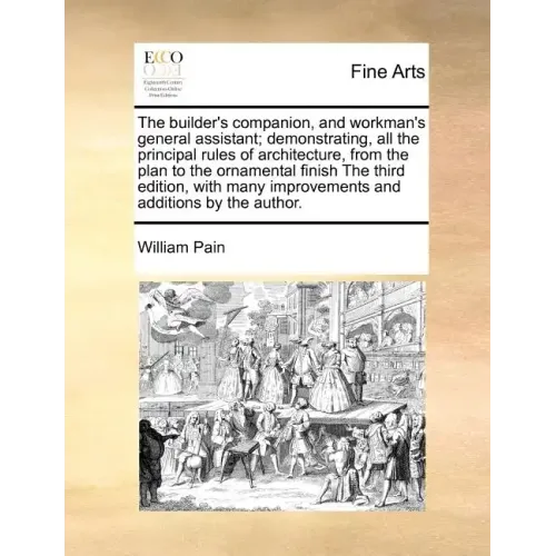 The Builder's Companion, and Workman's General Assistant; Demonstrating, All the Principal Rules of Architecture, from the Plan to the Ornamental Fini