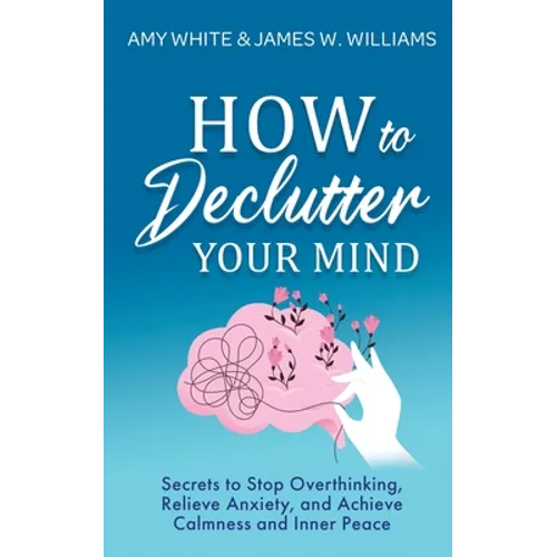 How to Declutter Your Mind: Secrets to Stop Overthinking, Relieve Anxiety, and Achieve Calmness and Inner Peace (Mindfulness and Minimalism)