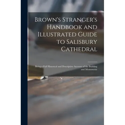 Brown's Stranger's Handbook and Illustrated Guide to Salisbury Cathedral: Being a Full Historical and Descriptive Account of the Building and Monument