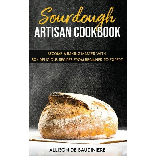 Sourdough Artisan Cookbook: Become a Baking Master with 50+ Delicious Recipes from Beginner to Expert