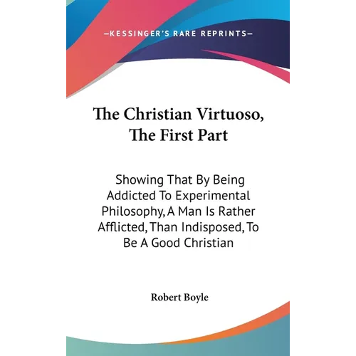 The Christian Virtuoso, The First Part: Showing That By Being Addicted To Experimental Philosophy, A Man Is Rather Afflicted, Than Indisposed, To Be A