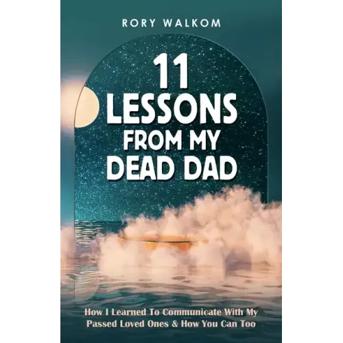 11 Lessons from My Dead Dad: How I Learned to Communicate with My Passed Loved Ones & How You Can Too