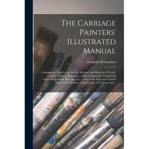 The Carriage Painters' Illustrated Manual: Containing a Treatise on the Art, Science, and Mystery of Coach, Carriage, and Car Painting ... With an App